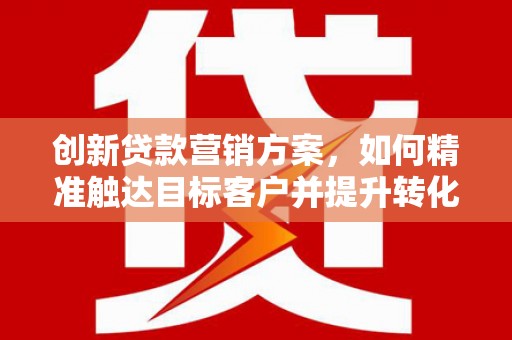 溆浦创新贷款营销方案，如何精准触达目标客户并提升转化率