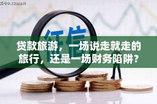 溆浦贷款旅游，一场说走就走的旅行，还是一场财务陷阱？