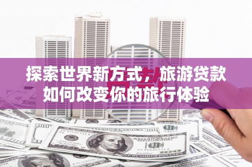 溆浦探索世界新方式，旅游贷款如何改变你的旅行体验