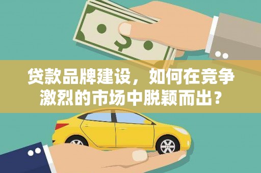 溆浦贷款品牌建设，如何在竞争激烈的市场中脱颖而出？