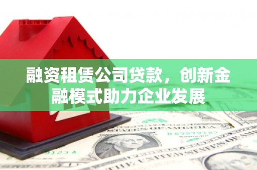 溆浦融资租赁公司贷款，创新金融模式助力企业发展