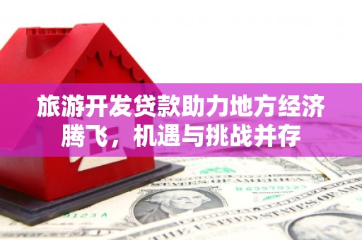 溆浦旅游开发贷款助力地方经济腾飞，机遇与挑战并存