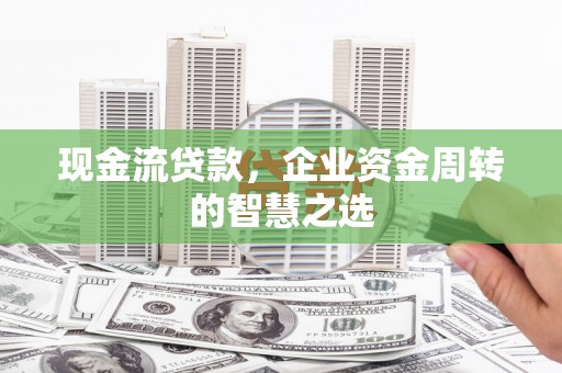 溆浦现金流贷款，企业资金周转的智慧之选