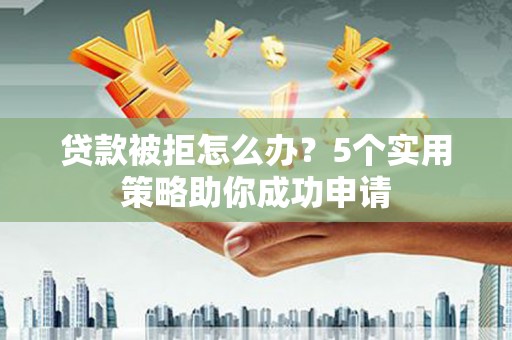 溆浦贷款被拒怎么办？5个实用策略助你成功申请