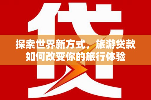 溆浦探索世界新方式，旅游贷款如何改变你的旅行体验
