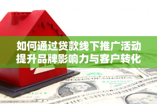 溆浦如何通过贷款线下推广活动提升品牌影响力与客户转化率