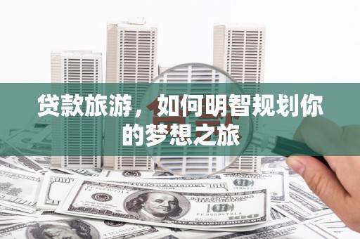 溆浦贷款旅游，如何明智规划你的梦想之旅