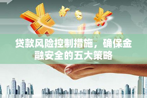 溆浦贷款风险控制措施，确保金融安全的五大策略