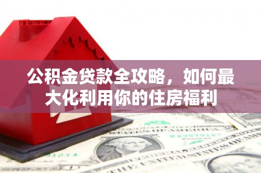溆浦公积金贷款全攻略，如何最大化利用你的住房福利
