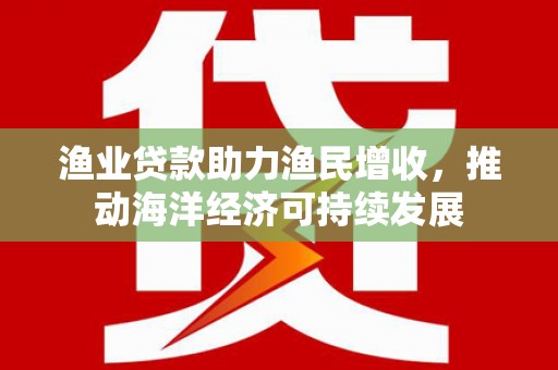 溆浦渔业贷款助力渔民增收，推动海洋经济可持续发展