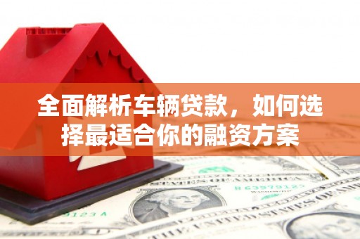溆浦全面解析车辆贷款，如何选择最适合你的融资方案