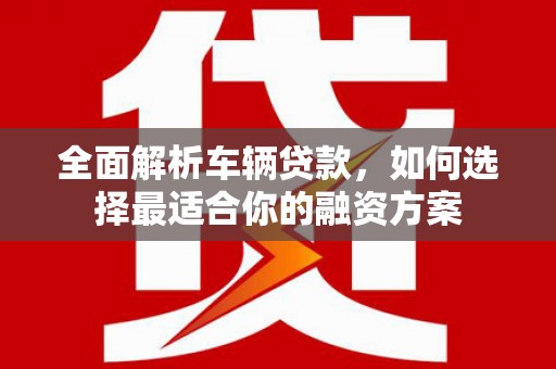 溆浦全面解析车辆贷款，如何选择最适合你的融资方案