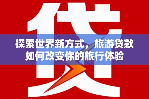 溆浦探索世界新方式，旅游贷款如何改变你的旅行体验